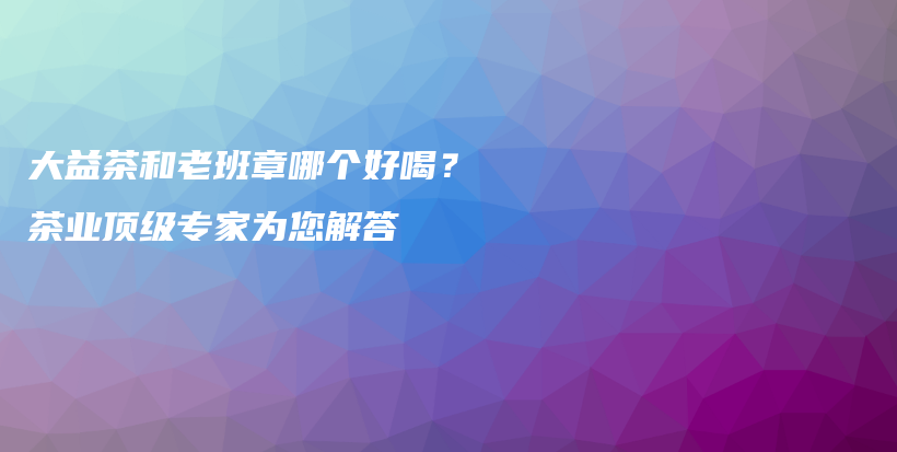 大益茶和老班章哪个好喝？茶业顶级专家为您解答插图