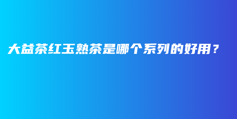 大益茶红玉熟茶是哪个系列的好用？插图