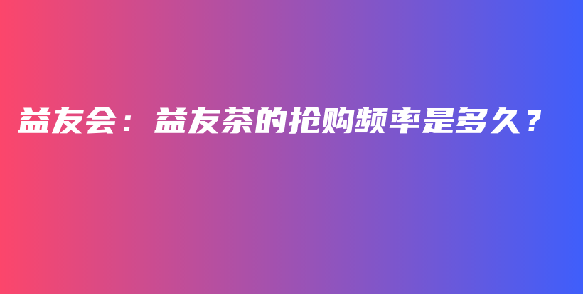 益友会：益友茶的抢购频率是多久？插图