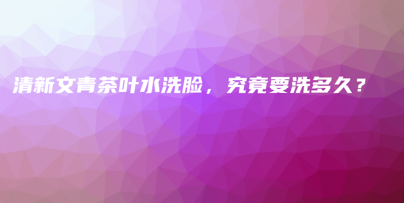 清新文青茶叶水洗脸，究竟要洗多久？插图