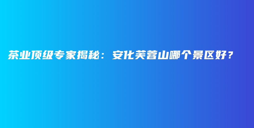 茶业顶级专家揭秘：安化芙蓉山哪个景区好？插图