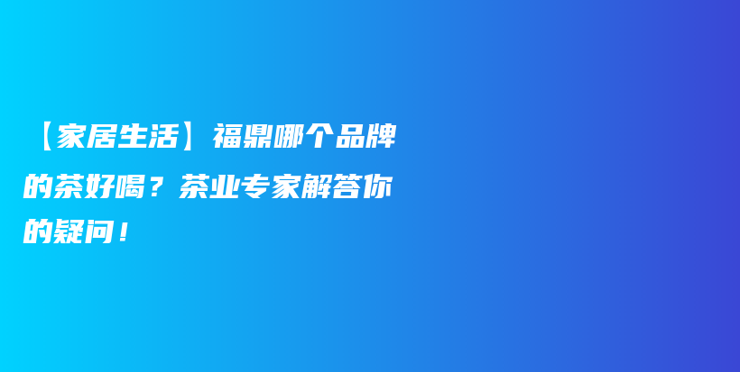 【家居生活】福鼎哪个品牌的茶好喝？茶业专家解答你的疑问！插图