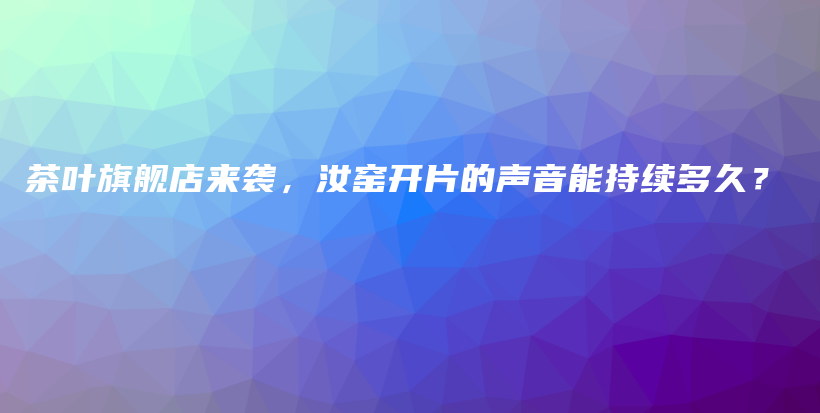 茶叶旗舰店来袭，汝窑开片的声音能持续多久？插图