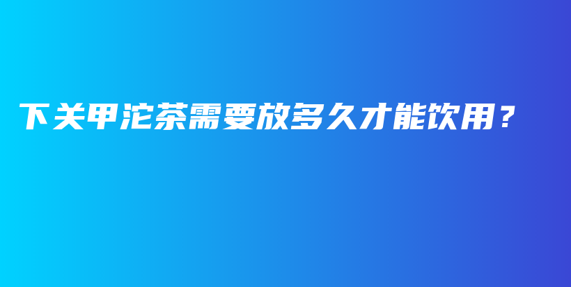 下关甲沱茶需要放多久才能饮用？插图