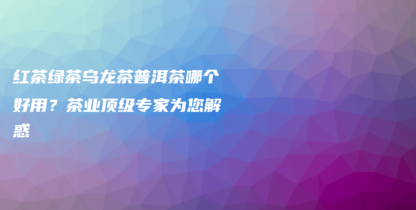 红茶绿茶乌龙茶普洱茶哪个好用？茶业顶级专家为您解惑插图