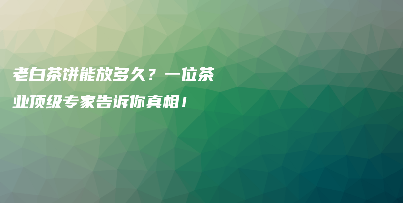 老白茶饼能放多久？一位茶业顶级专家告诉你真相！插图