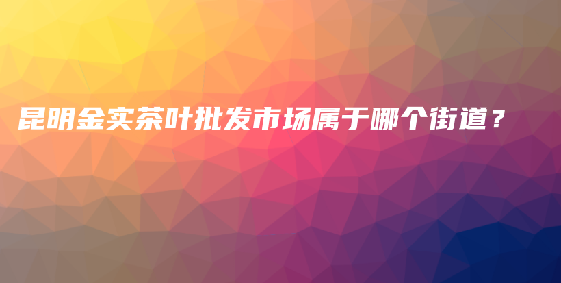 昆明金实茶叶批发市场属于哪个街道？插图