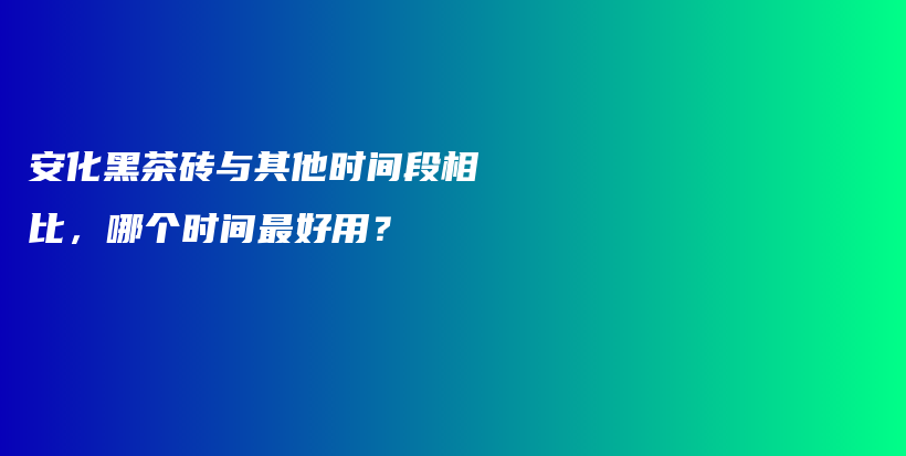 安化黑茶砖与其他时间段相比，哪个时间最好用？插图