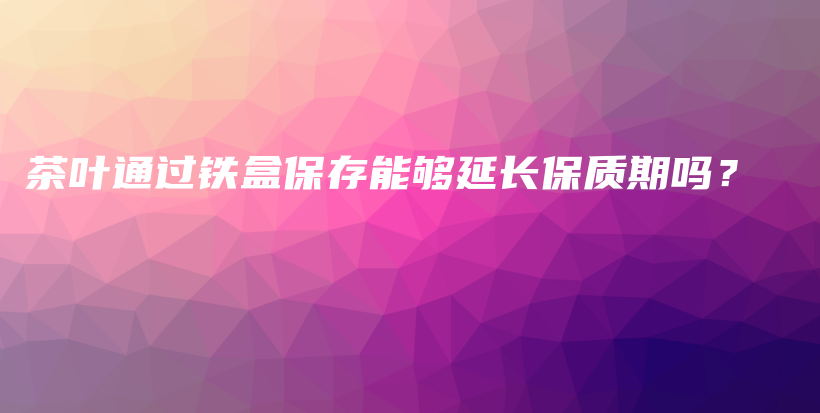 茶叶通过铁盒保存能够延长保质期吗？插图