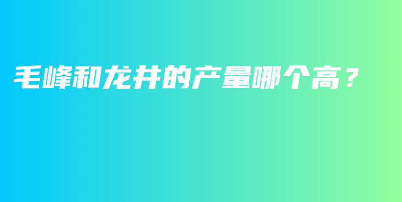 毛峰和龙井的产量哪个高？插图