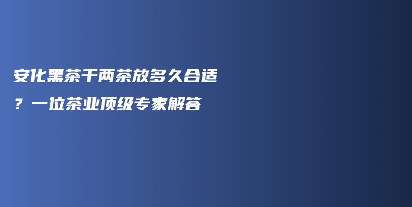 安化黑茶千两茶放多久合适？一位茶业顶级专家解答插图