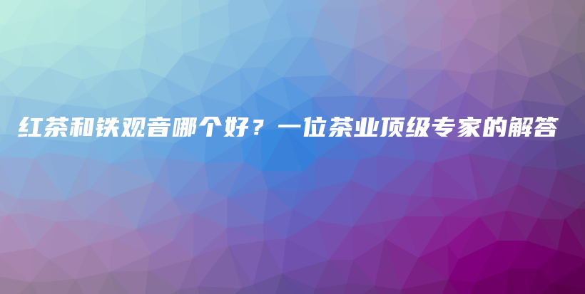 红茶和铁观音哪个好？一位茶业顶级专家的解答插图