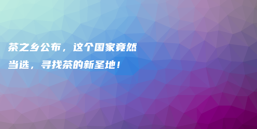 茶之乡公布，这个国家竟然当选，寻找茶的新圣地！插图