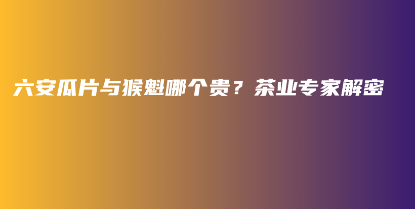 六安瓜片与猴魁哪个贵？茶业专家解密插图