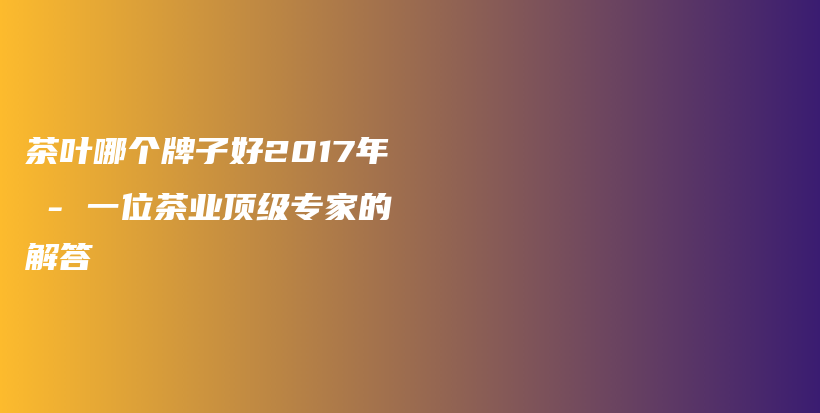 茶叶哪个牌子好2017年 – 一位茶业顶级专家的解答插图