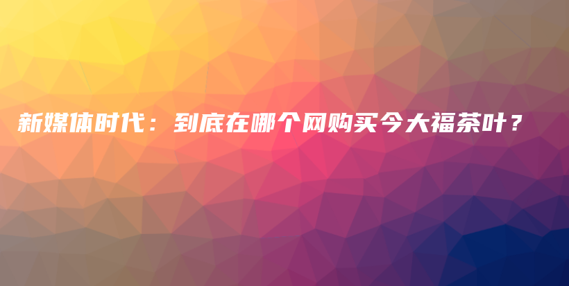 新媒体时代：到底在哪个网购买今大福茶叶？插图