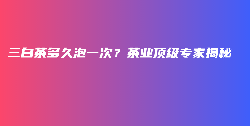 三白茶多久泡一次？茶业顶级专家揭秘插图