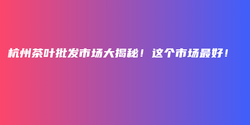 杭州茶叶批发市场大揭秘！这个市场最好！插图