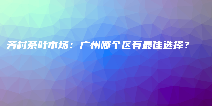 芳村茶叶市场：广州哪个区有最佳选择？插图