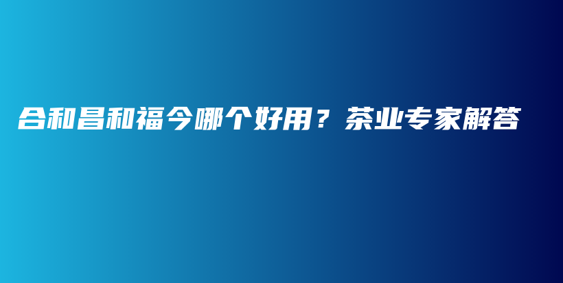 合和昌和福今哪个好用？茶业专家解答插图