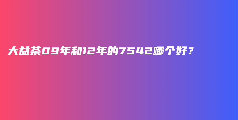 大益茶09年和12年的7542哪个好？插图