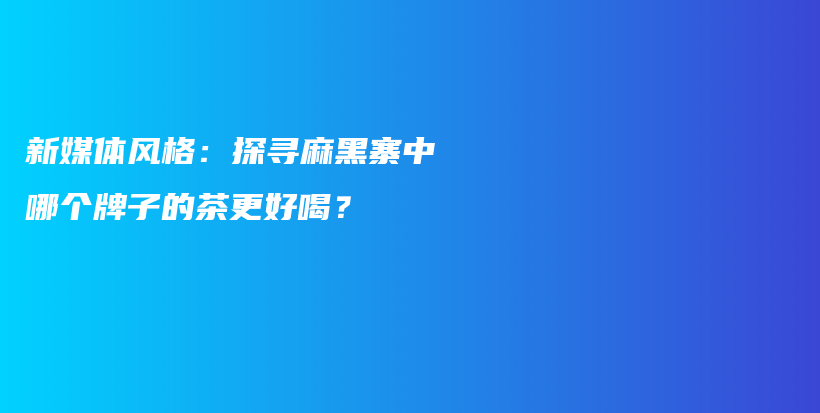 新媒体风格：探寻麻黑寨中哪个牌子的茶更好喝？插图