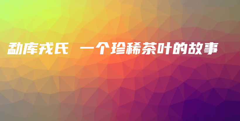 勐库戎氏 一个珍稀茶叶的故事插图