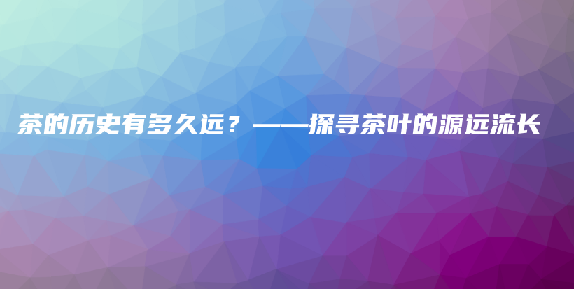 茶的历史有多久远？——探寻茶叶的源远流长插图