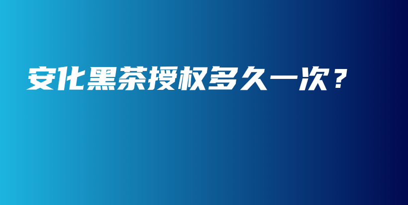 安化黑茶授权多久一次？插图