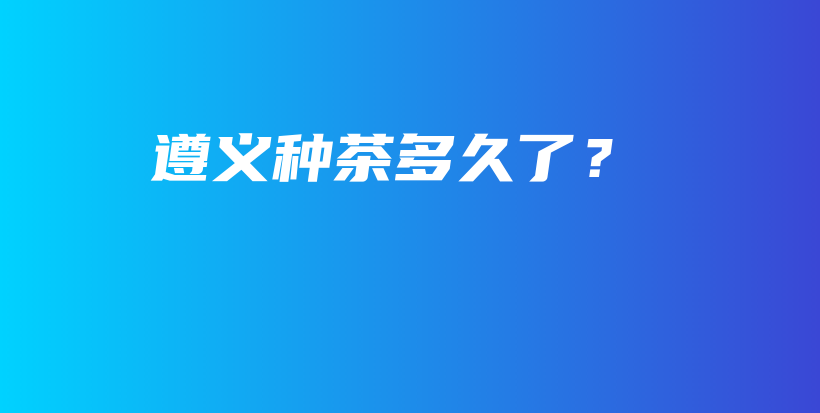 遵义种茶多久了？插图