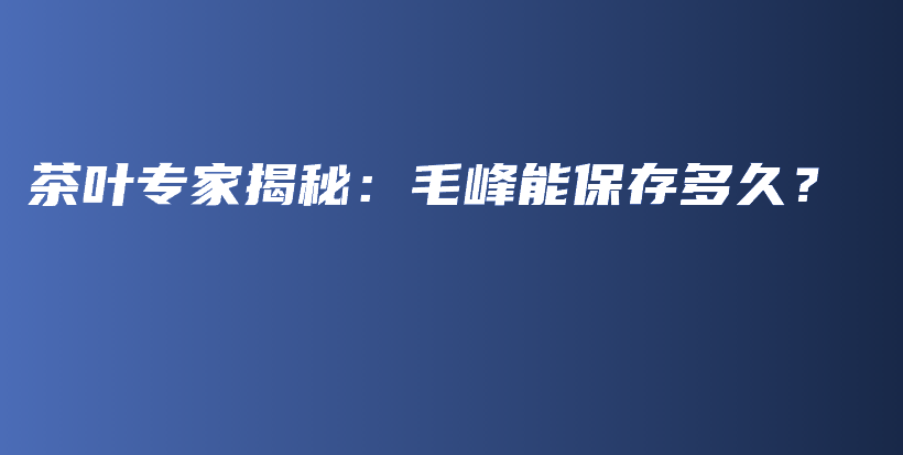 茶叶专家揭秘：毛峰能保存多久？插图