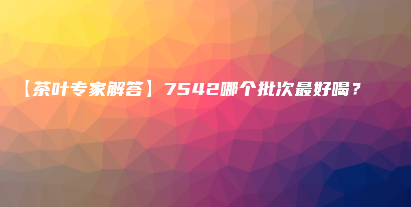 【茶叶专家解答】7542哪个批次最好喝？插图