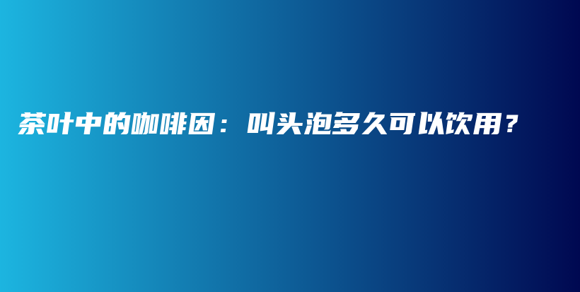 茶叶中的咖啡因：叫头泡多久可以饮用？插图