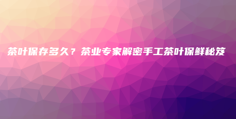 茶叶保存多久？茶业专家解密手工茶叶保鲜秘笈插图