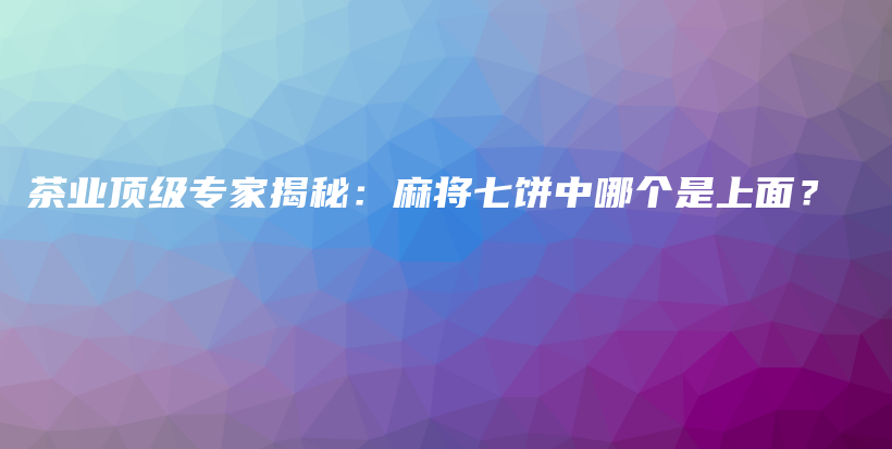 茶业顶级专家揭秘：麻将七饼中哪个是上面？插图