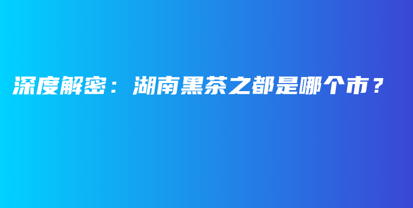 深度解密：湖南黑茶之都是哪个市？插图