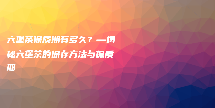 六堡茶保质期有多久？—揭秘六堡茶的保存方法与保质期插图