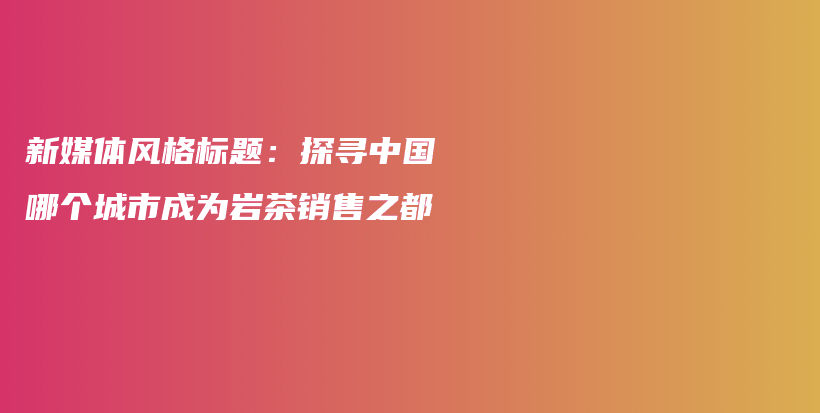 新媒体风格标题：探寻中国哪个城市成为岩茶销售之都插图