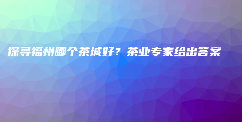 探寻福州哪个茶城好？茶业专家给出答案插图