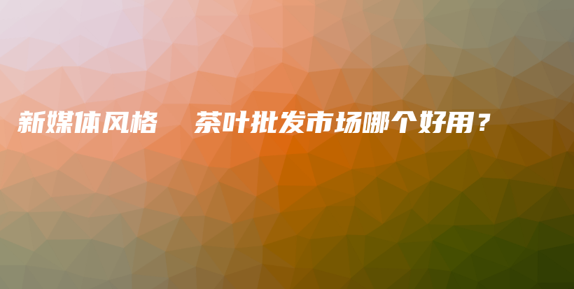 新媒体风格  茶叶批发市场哪个好用？插图