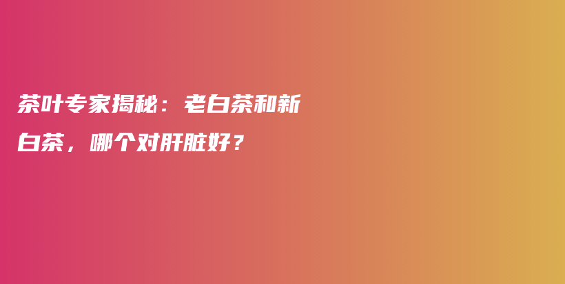 茶叶专家揭秘：老白茶和新白茶，哪个对肝脏好？插图