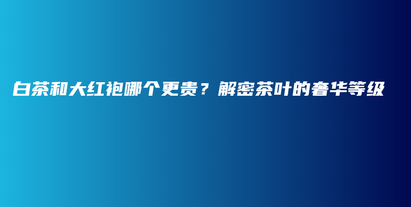 白茶和大红袍哪个更贵？解密茶叶的奢华等级插图