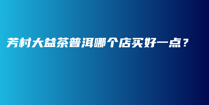 芳村大益茶普洱哪个店买好一点？插图