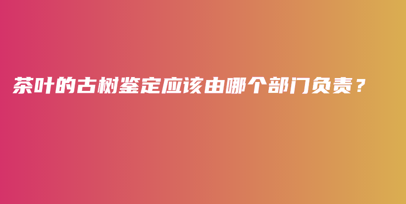 茶叶的古树鉴定应该由哪个部门负责？插图