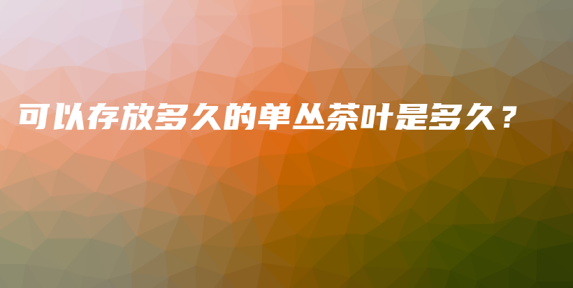 可以存放多久的单丛茶叶是多久？插图