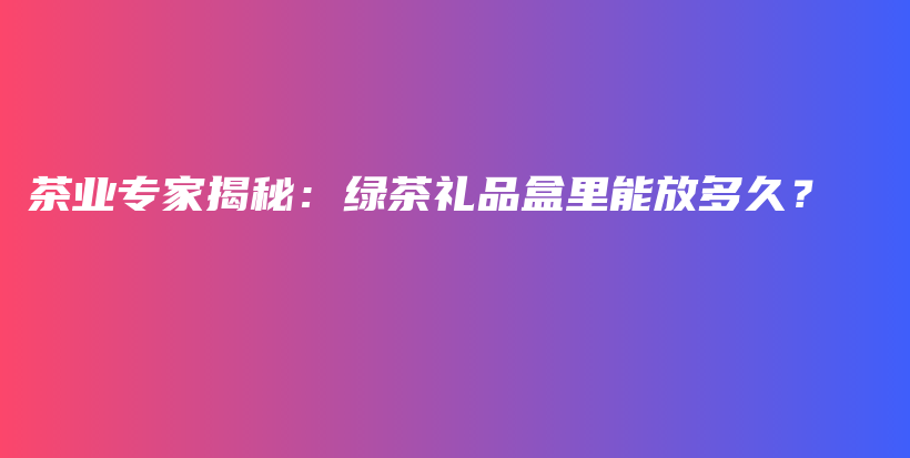 茶业专家揭秘：绿茶礼品盒里能放多久？插图