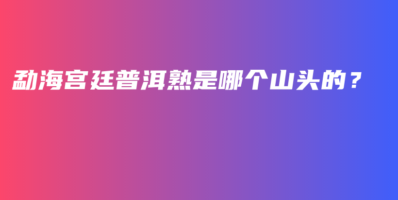 勐海宫廷普洱熟是哪个山头的？插图