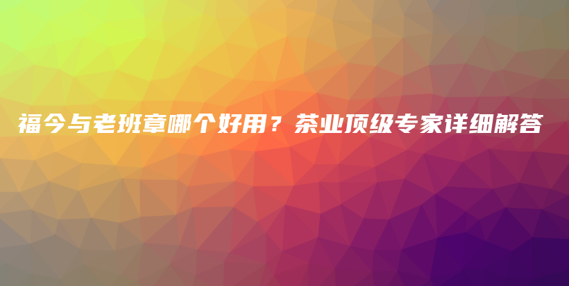 福今与老班章哪个好用？茶业顶级专家详细解答插图