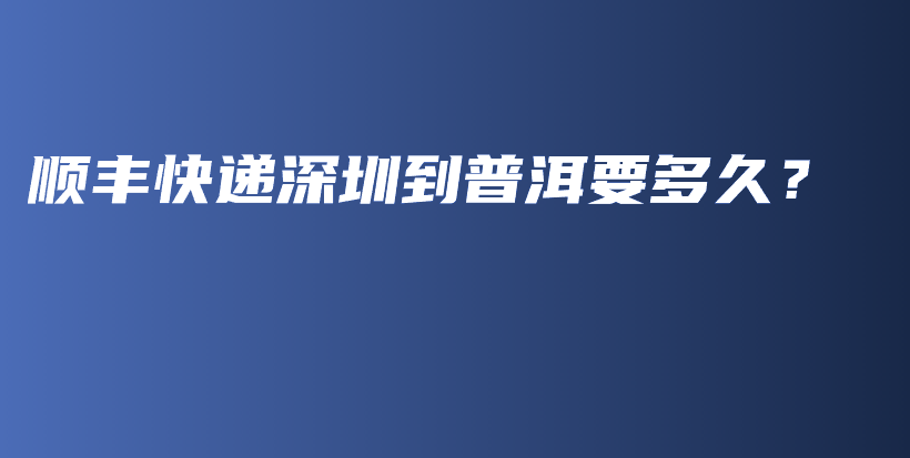 顺丰快递深圳到普洱要多久？插图