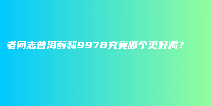 老同志普洱醇和9978究竟哪个更好喝？插图